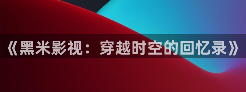 酷客影院在线观看免费完整版：《黑米影视：穿越时空的回忆录》